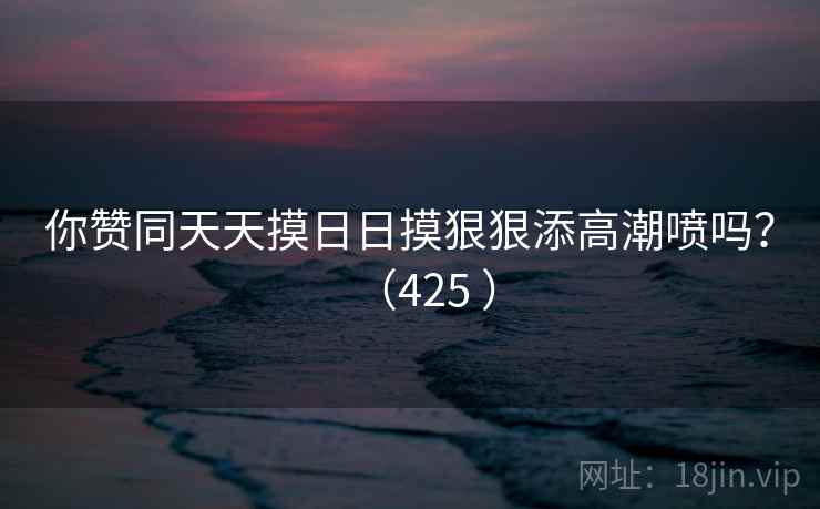 你赞同天天摸日日摸狠狠添高潮喷吗？（425 ）