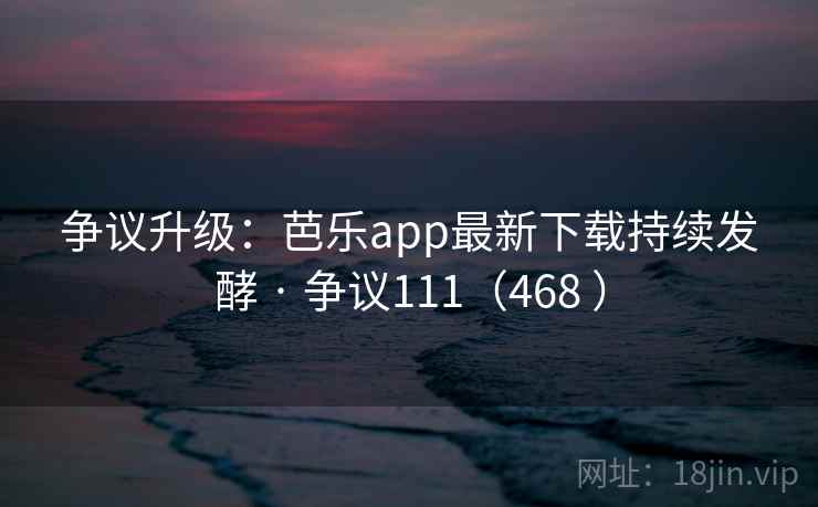 争议升级：芭乐app最新下载持续发酵 · 争议111（468 ）
