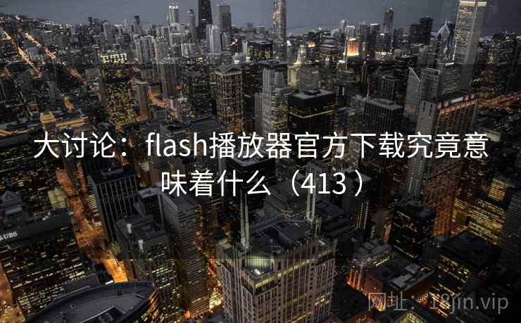 大讨论：flash播放器官方下载究竟意味着什么（413 ）