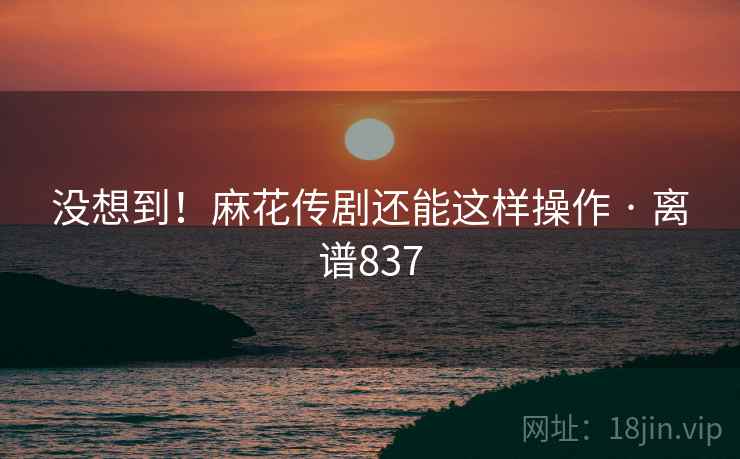 没想到！麻花传剧还能这样操作 · 离谱837