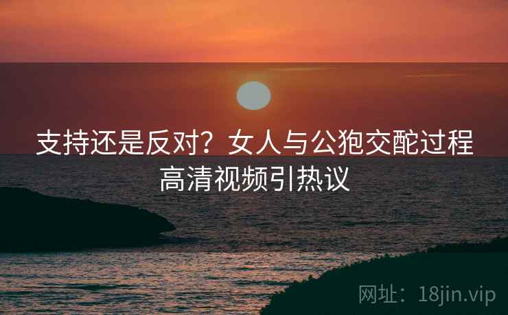 支持还是反对？女人与公狍交酡过程高清视频引热议