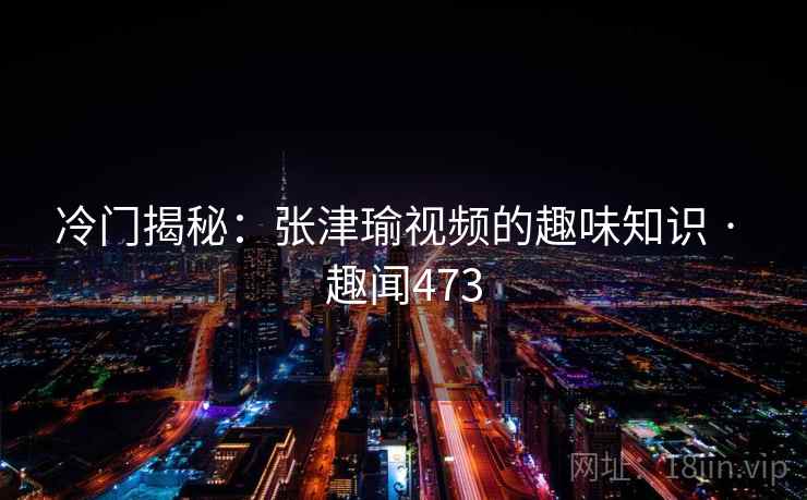 冷门揭秘：张津瑜视频的趣味知识 · 趣闻473