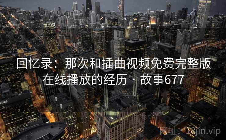 回忆录:那次和插曲视频免费完整版在线播放的经历 · 故事677 回忆录:那次和插曲视频免费完整版在线播放的经历 · 故事677